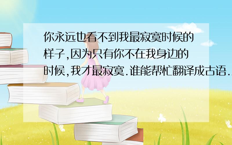 你永远也看不到我最寂寞时候的样子,因为只有你不在我身边的时候,我才最寂寞.谁能帮忙翻译成古语.急