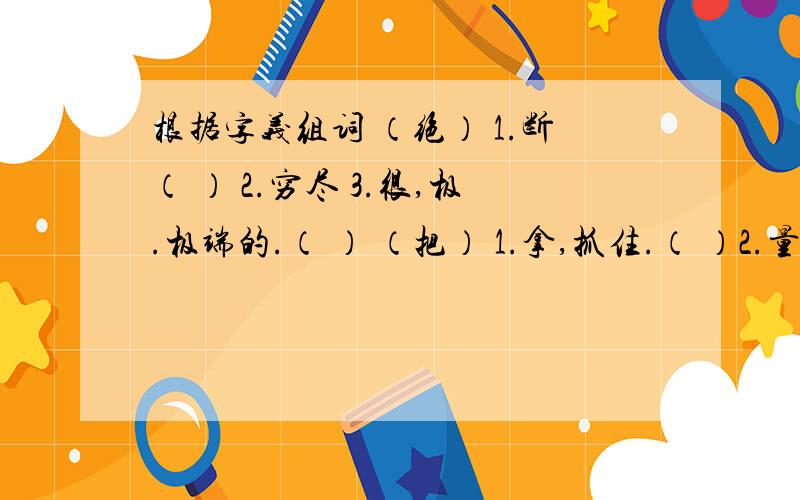 根据字义组词 （绝） 1.断（ ） 2.穷尽 3.很,极.极端的.（ ） （把） 1.拿,抓住.（ ）2.量词 （ ）