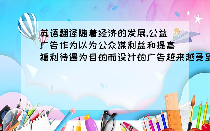 英语翻译随着经济的发展,公益广告作为以为公众谋利益和提高福利待遇为目的而设计的广告越来越受到重视.而广告语言往往就是公益