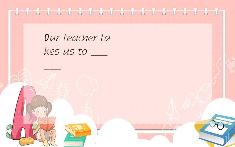 Our teacher takes us to ___ ___.