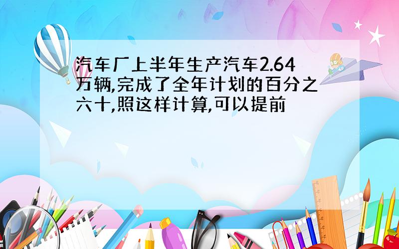 汽车厂上半年生产汽车2.64万辆,完成了全年计划的百分之六十,照这样计算,可以提前