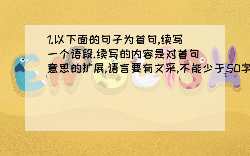 1.以下面的句子为首句,续写一个语段.续写的内容是对首句意思的扩展,语言要有文采,不能少于50字哦!