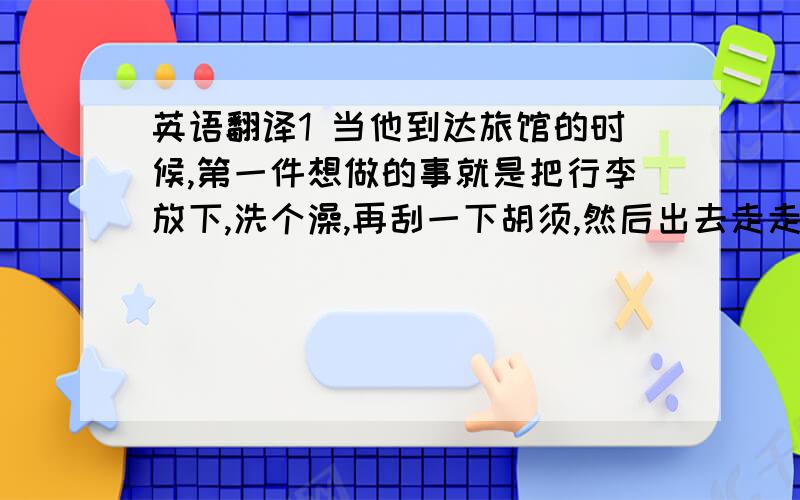 英语翻译1 当他到达旅馆的时候,第一件想做的事就是把行李放下,洗个澡,再刮一下胡须,然后出去走走.（luggage,sh