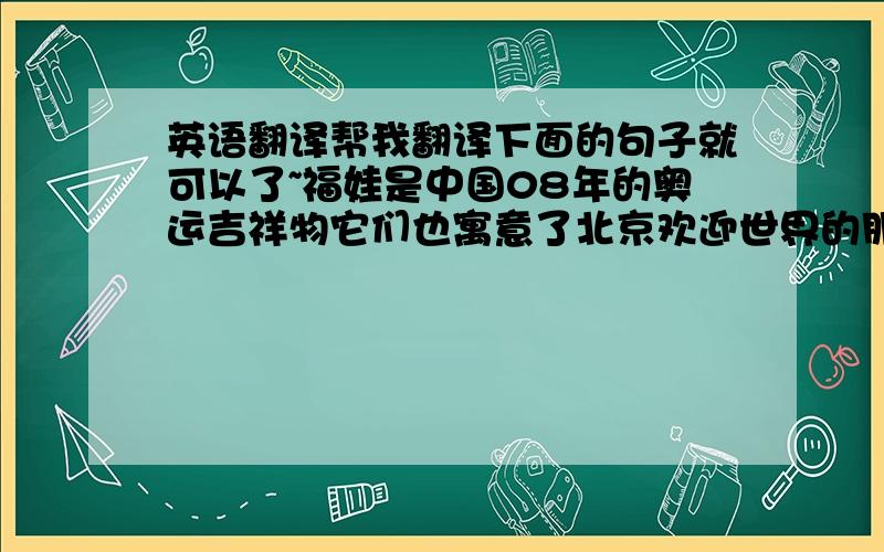 英语翻译帮我翻译下面的句子就可以了~福娃是中国08年的奥运吉祥物它们也寓意了北京欢迎世界的朋友们其中~我最喜欢的是欢欢~