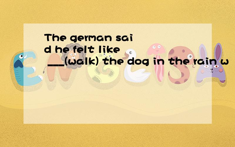 The german said he felt like ___(walk) the dog in the rain w