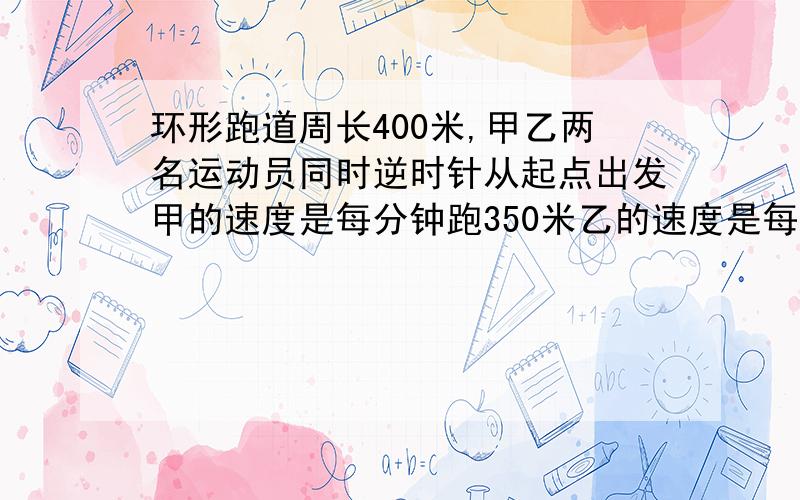 环形跑道周长400米,甲乙两名运动员同时逆时针从起点出发甲的速度是每分钟跑350米乙的速度是每分钟325米问多少分钟甲乙