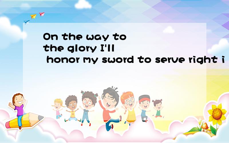 On the way to the glory I'll honor my sword to serve right i