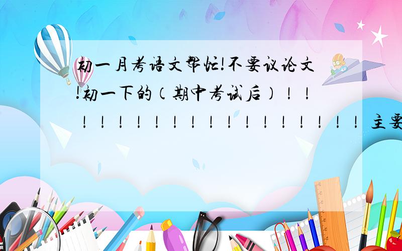 初一月考语文帮忙!不要议论文!初一下的（期中考试后）！！！！！！！！！！！！！！！！！！ 主要是作文