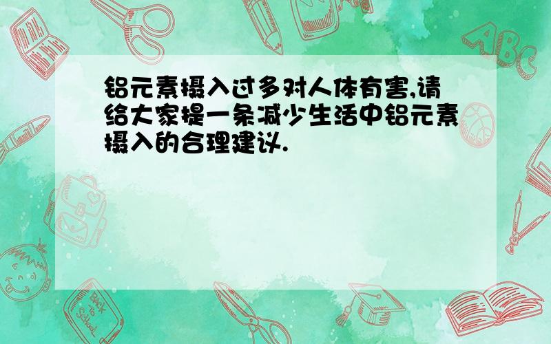 铝元素摄入过多对人体有害,请给大家提一条减少生活中铝元素摄入的合理建议.