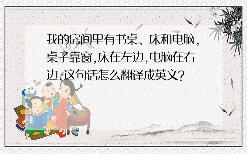 我的房间里有书桌、床和电脑,桌子靠窗,床在左边,电脑在右边.这句话怎么翻译成英文?