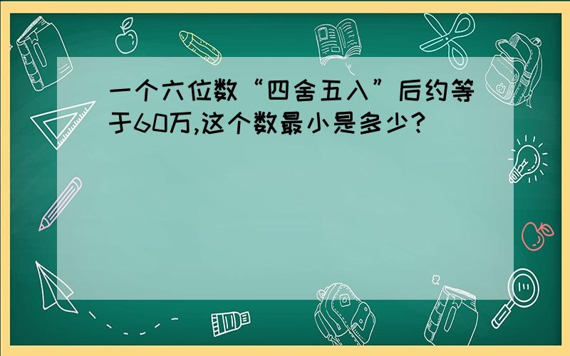 一个六位数“四舍五入”后约等于60万,这个数最小是多少?