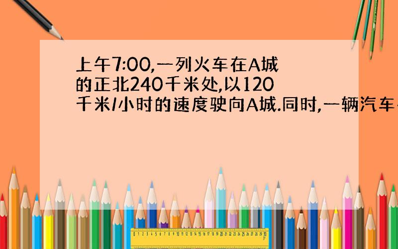 上午7:00,一列火车在A城的正北240千米处,以120千米/小时的速度驶向A城.同时,一辆汽车在A城的正东120千米处