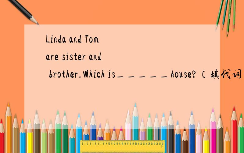 Linda and Tom are sister and brother.Which is_____house?（填代词