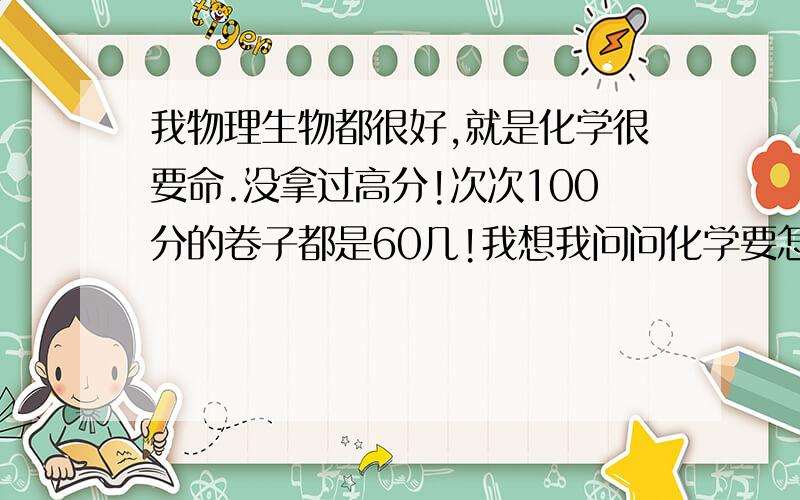 我物理生物都很好,就是化学很要命.没拿过高分!次次100分的卷子都是60几!我想我问问化学要怎么学