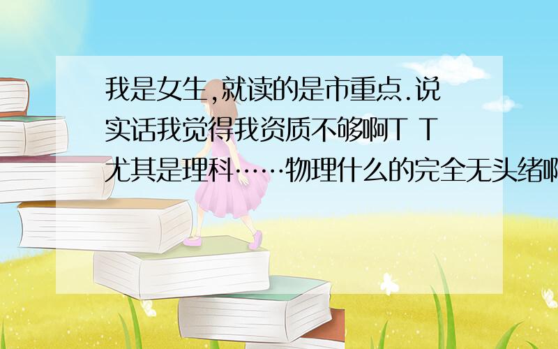 我是女生,就读的是市重点.说实话我觉得我资质不够啊T T尤其是理科……物理什么的完全无头绪啊,做的题也都是一会儿对一会儿