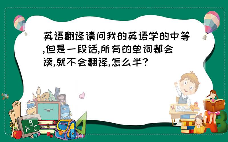 英语翻译请问我的英语学的中等,但是一段话,所有的单词都会读,就不会翻译,怎么半?