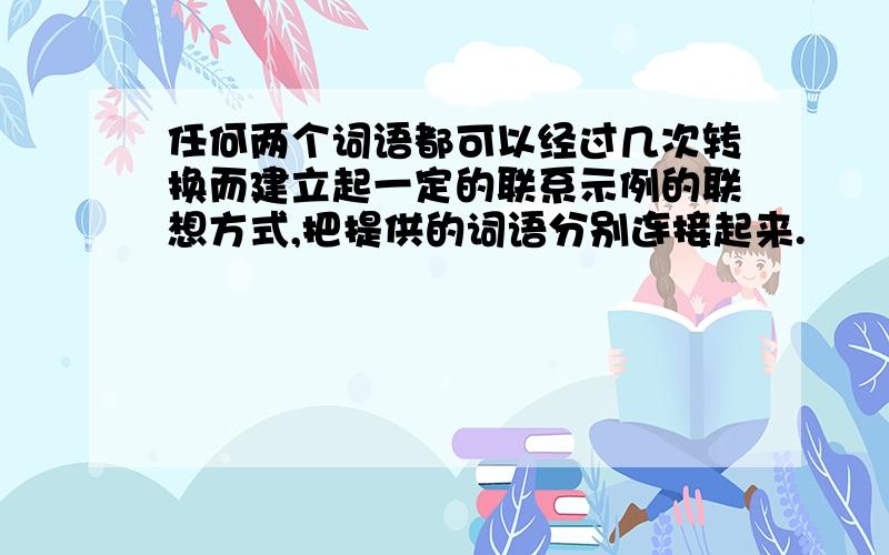 任何两个词语都可以经过几次转换而建立起一定的联系示例的联想方式,把提供的词语分别连接起来.