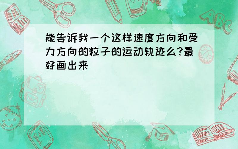 能告诉我一个这样速度方向和受力方向的粒子的运动轨迹么?最好画出来