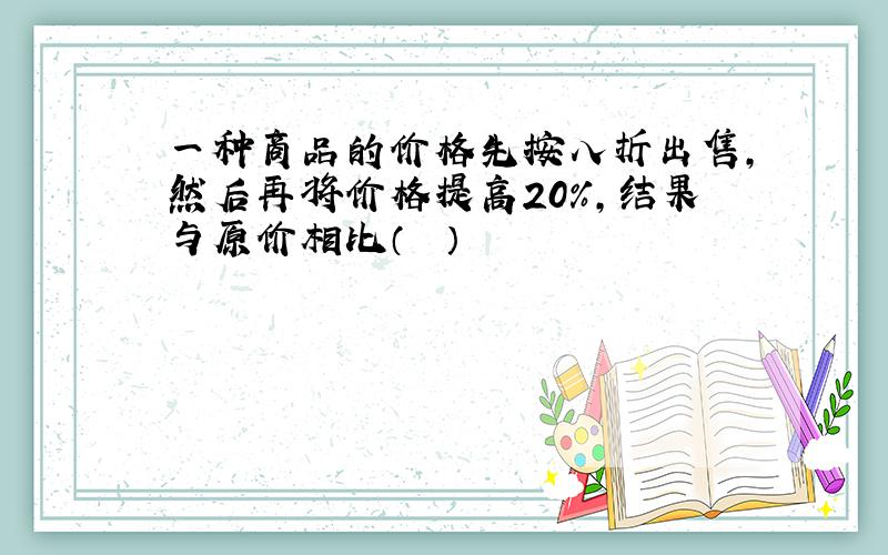 一种商品的价格先按八折出售，然后再将价格提高20%，结果与原价相比（　　）