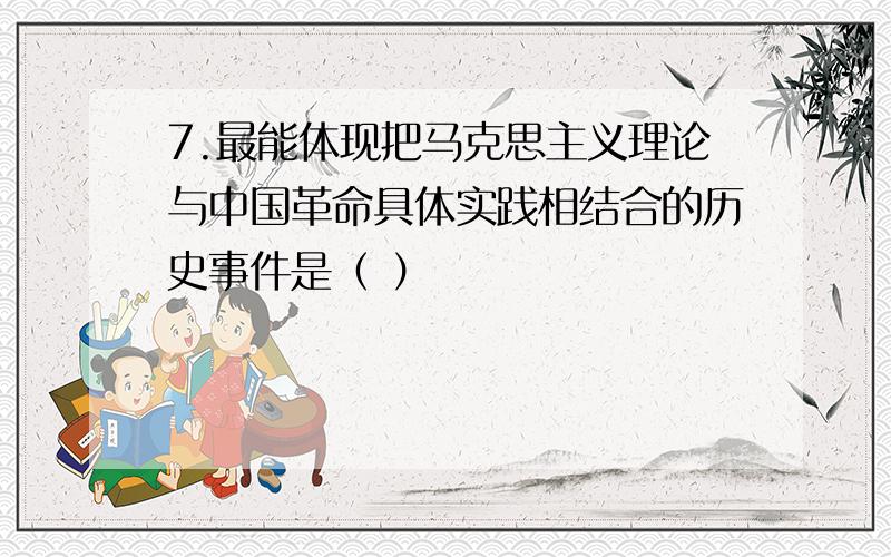 7.最能体现把马克思主义理论与中国革命具体实践相结合的历史事件是（ ）