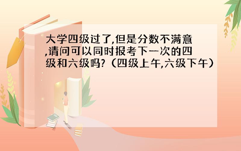 大学四级过了,但是分数不满意,请问可以同时报考下一次的四级和六级吗?（四级上午,六级下午）