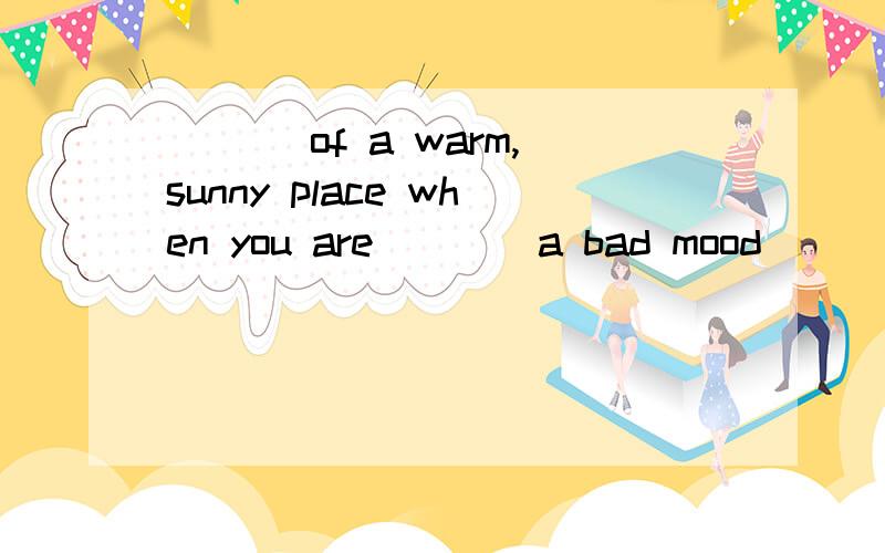 ___ of a warm,sunny place when you are ___ a bad mood