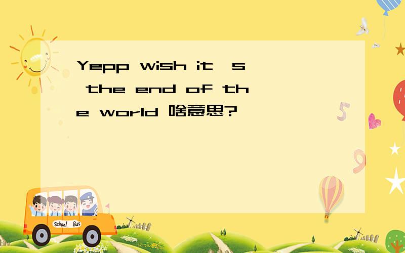 Yepp wish it's the end of the world 啥意思?