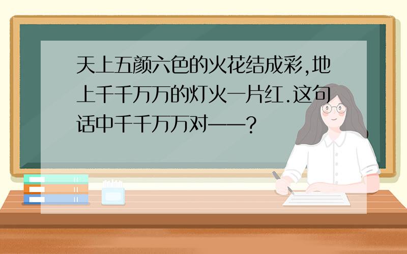 天上五颜六色的火花结成彩,地上千千万万的灯火一片红.这句话中千千万万对——?