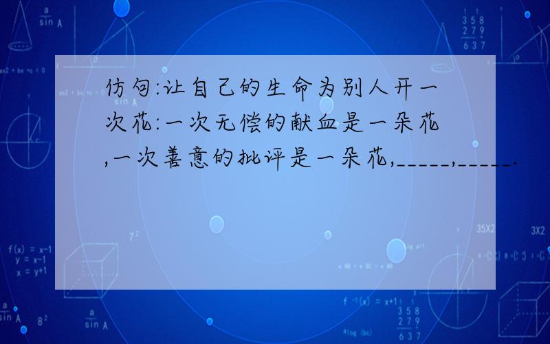 仿句:让自己的生命为别人开一次花:一次无偿的献血是一朵花,一次善意的批评是一朵花,_____,_____.