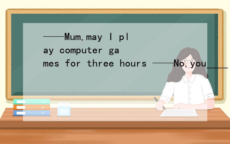 ——Mum,may I play computer games for three hours ——No,you____