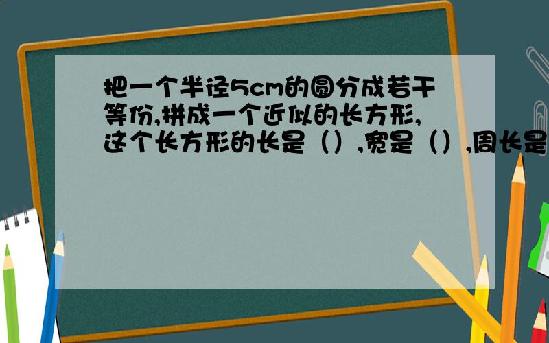 把一个半径5cm的圆分成若干等份,拼成一个近似的长方形,这个长方形的长是（）,宽是（）,周长是（）