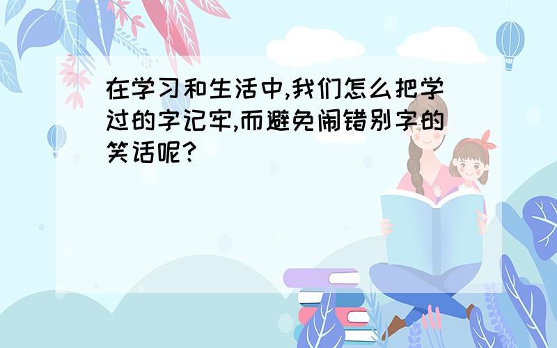 在学习和生活中,我们怎么把学过的字记牢,而避免闹错别字的笑话呢?