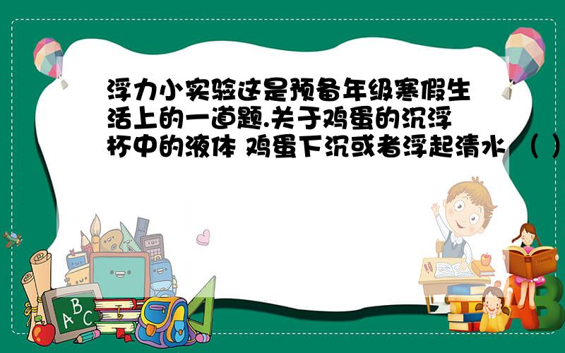 浮力小实验这是预备年级寒假生活上的一道题.关于鸡蛋的沉浮杯中的液体 鸡蛋下沉或者浮起清水 （ ）盐水 （ ）糖水 （ ）