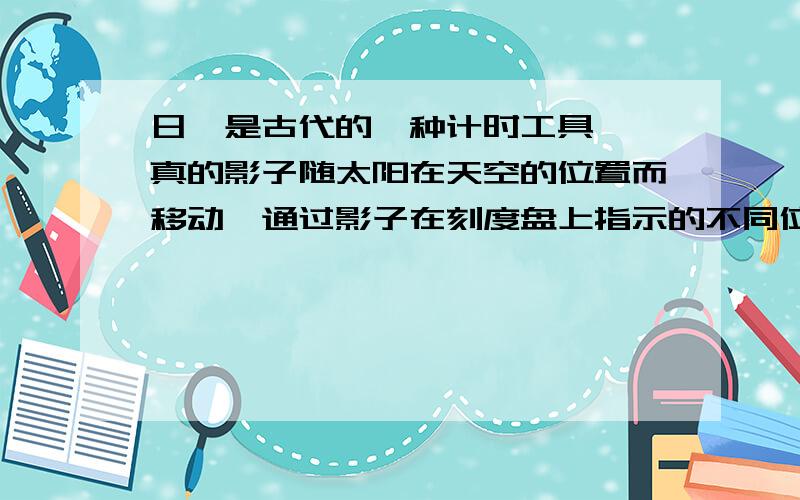 日晷是古代的一种计时工具,晷真的影子随太阳在天空的位置而移动,通过影子在刻度盘上指示的不同位置来表示不同的时刻.其中晷针