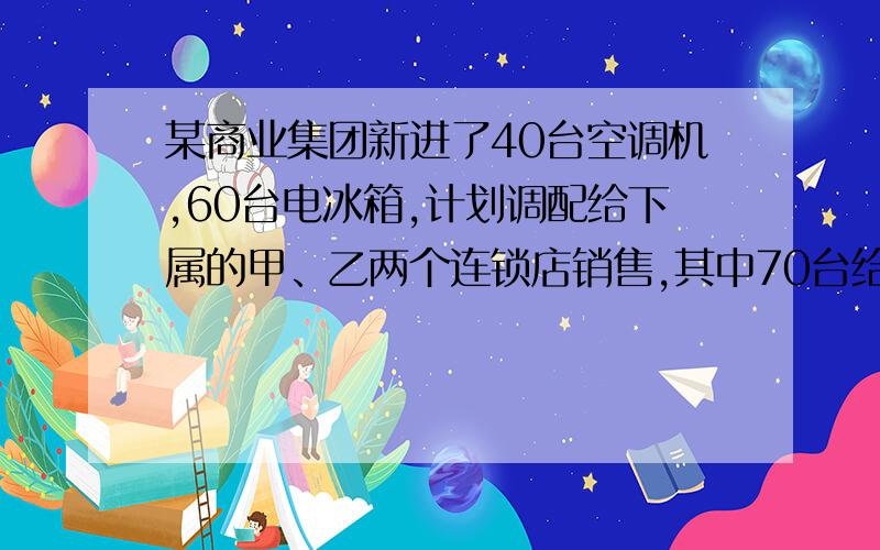 某商业集团新进了40台空调机,60台电冰箱,计划调配给下属的甲、乙两个连锁店销售,其中70台给甲连锁店,