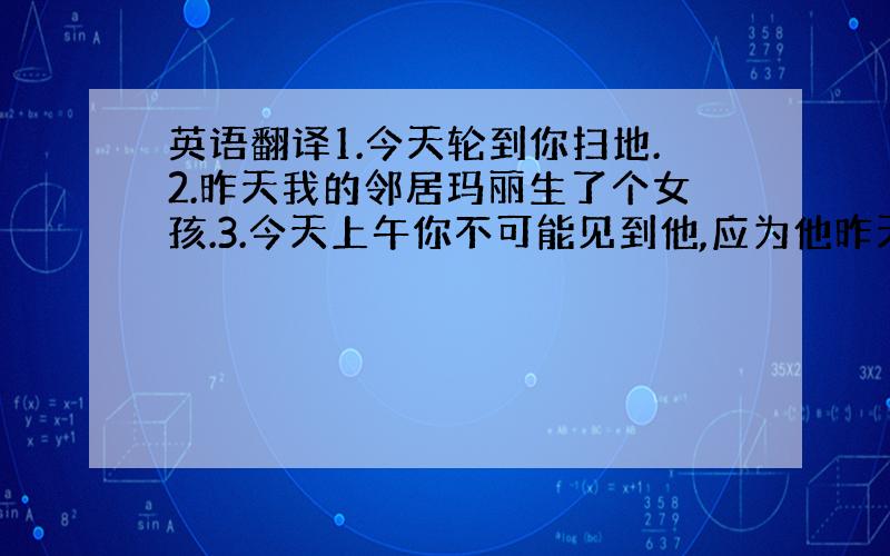 英语翻译1.今天轮到你扫地.2.昨天我的邻居玛丽生了个女孩.3.今天上午你不可能见到他,应为他昨天就去北京了.4.你觉得