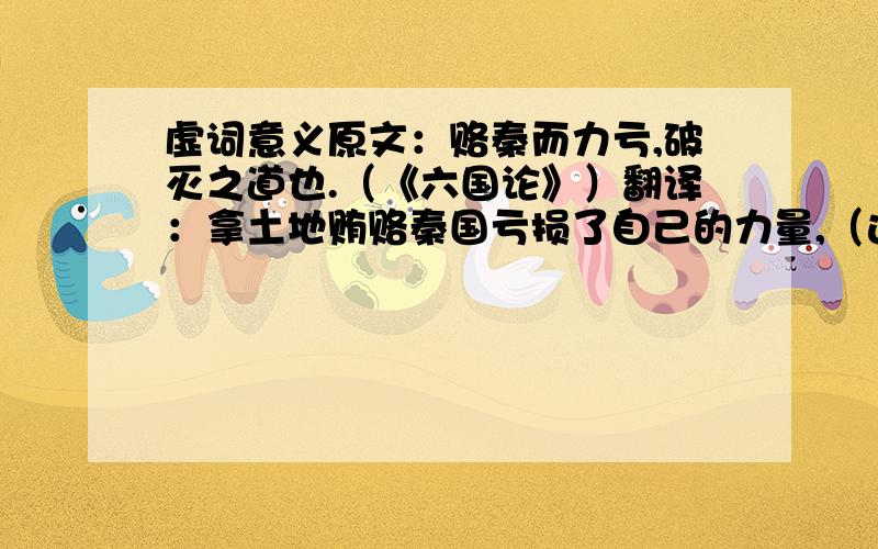 虚词意义原文：赂秦而力亏,破灭之道也.（《六国论》）翻译：拿土地贿赂秦国亏损了自己的力量,（这就）是灭亡的原因.疑问：而