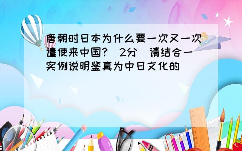 唐朝时日本为什么要一次又一次遣使来中国?(2分)请结合一实例说明鉴真为中日文化的