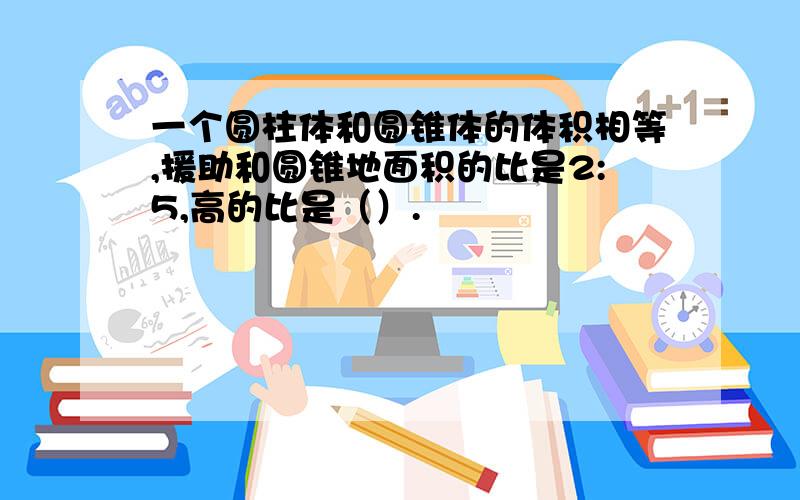 一个圆柱体和圆锥体的体积相等,援助和圆锥地面积的比是2:5,高的比是（）.