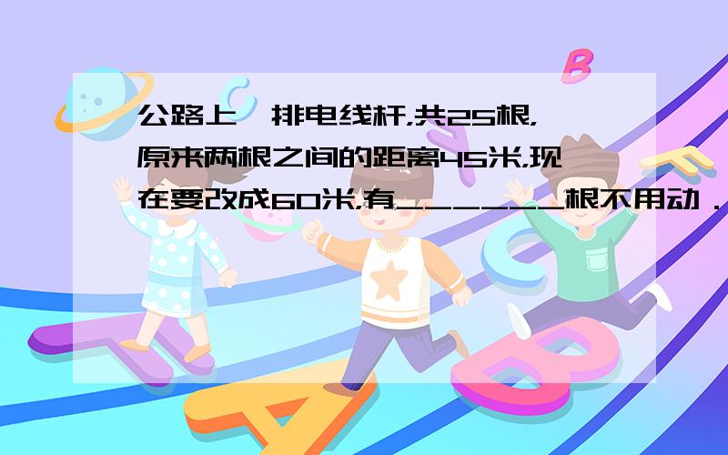 公路上一排电线杆，共25根，原来两根之间的距离45米，现在要改成60米，有______根不用动．