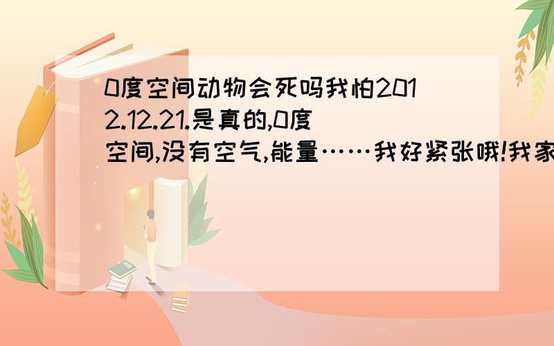 0度空间动物会死吗我怕2012.12.21.是真的,0度空间,没有空气,能量……我好紧张哦!我家有一只可爱的小狗,我怕他