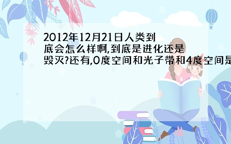 2012年12月21日人类到底会怎么样啊,到底是进化还是毁灭?还有,0度空间和光子带和4度空间是什么?