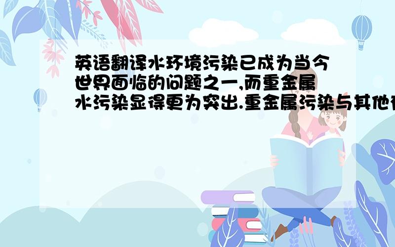 英语翻译水环境污染已成为当今世界面临的问题之一,而重金属水污染显得更为突出.重金属污染与其他有机化合物的污染不同,不少有