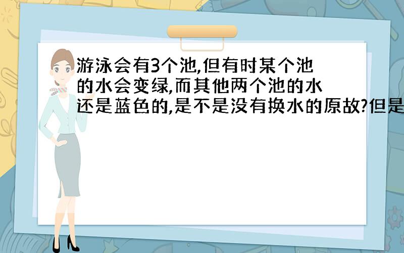 游泳会有3个池,但有时某个池的水会变绿,而其他两个池的水还是蓝色的,是不是没有换水的原故?但是并不是每次换水前都是绿色的