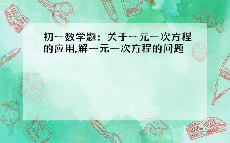 初一数学题：关于一元一次方程的应用,解一元一次方程的问题