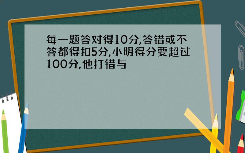 每一题答对得10分,答错或不答都得扣5分,小明得分要超过100分,他打错与