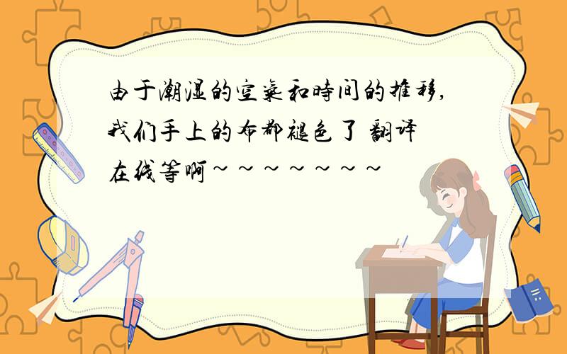 由于潮湿的空气和时间的推移,我们手上的布都褪色了 翻译 在线等啊~~~~~~~