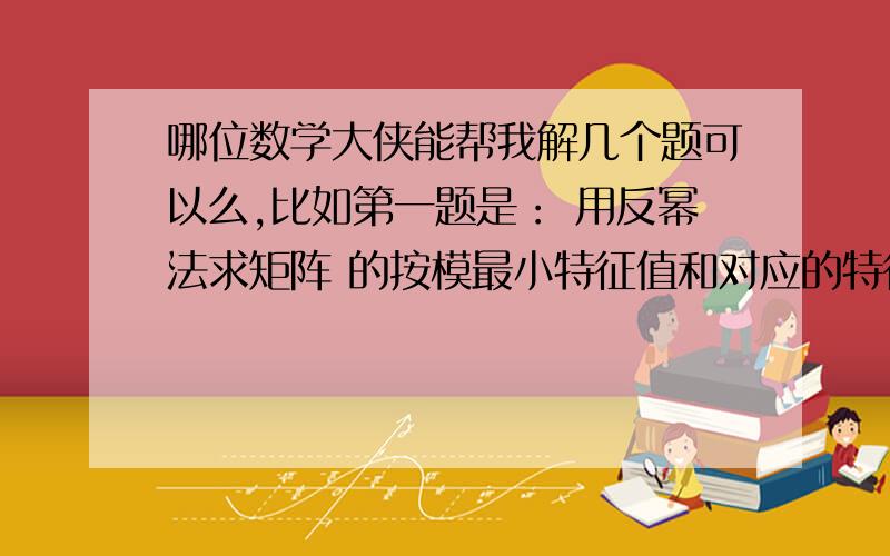 哪位数学大侠能帮我解几个题可以么,比如第一题是： 用反幂法求矩阵 的按模最小特征值和对应的特征向量