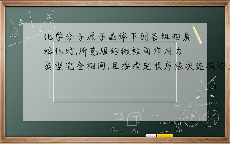 化学分子原子晶体下列各组物质熔化时,所克服的微粒间作用力类型完全相同,且按指定顺序依次递减的是（） A 氧化镁、氟化钠、