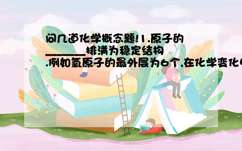 问几道化学概念题!1.原子的_______排满为稳定结构.例如氧原子的最外层为6个,在化学变化中通常会选择_____的方